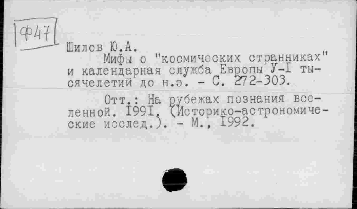 ﻿îwl
" Шилов Ю.А.
И
Мифы о "космических странниках и календарная служба Евоопы У-I тысячелетий до н.э. - 0. 272-303.
Отт.: На рубежах познания вселенной. 1991. Сйсторико-астрономиче-ские исслед.). - М., 1992.